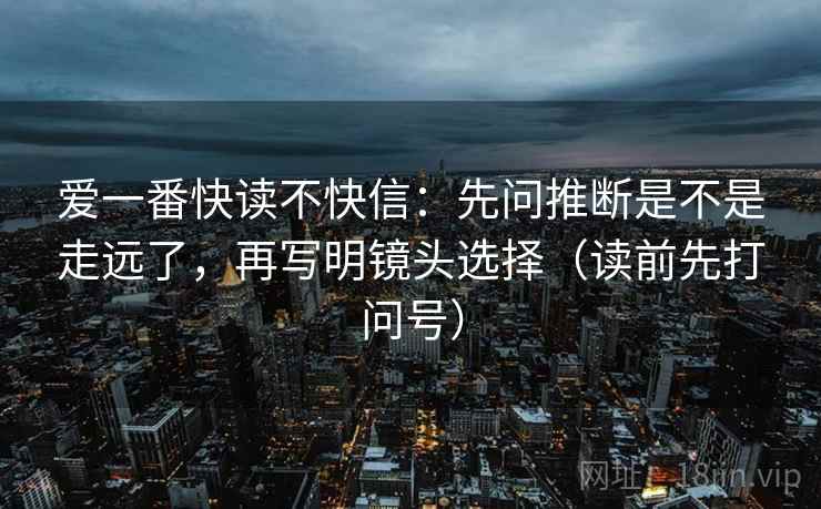 爱一番快读不快信:先问推断是不是走远了,再写明镜头选择(读前先打问号) 爱一番快读不快信:先问推断是不是走远了,再写明镜头选择(读前先打问号)