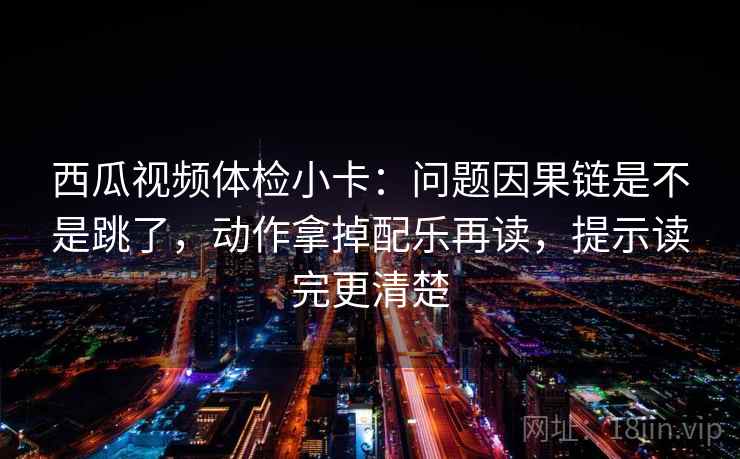 西瓜视频体检小卡：问题因果链是不是跳了，动作拿掉配乐再读，提示读完更清楚