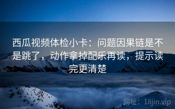 西瓜视频体检小卡：问题因果链是不是跳了，动作拿掉配乐再读，提示读完更清楚