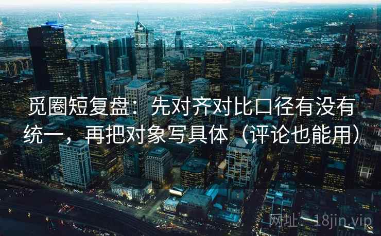 觅圈短复盘：先对齐对比口径有没有统一，再把对象写具体（评论也能用）
